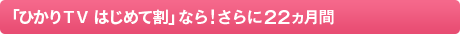 「ひかりＴＶ はじめて割」なら！さらに22カ月間
