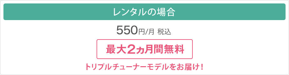 レンタルの場合　550円/月（税込）　最大2ヵ月間無料　トリプルチューナーモデルをお届け！