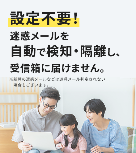 設定不要！迷惑メールを自動で検知・隔離し、受信箱に届けません。※新種の迷惑メールなどは迷惑メール判定されない場合もございます。