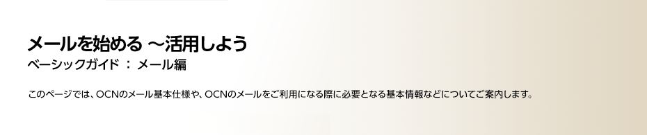 head_01_2 メールの仕様と基本情報 ベーシックガイド:メール編 このページでは、OCNのメールの基本仕様や、OCNのメールをご利用になる際に必要となる基本情報などについてご案内します。