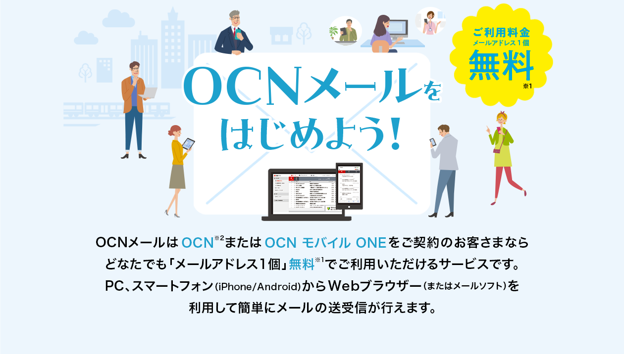 OCNメールをはじめよう! ご利用料金:メールアドレス1個無料※1 OCNメールはOCN※2またはOCN モバイル ONEをご契約のお客さまならどなたでも「メールアドレス1個」無料※1でご利用いただけるサービスです。PC、スマートフォン(iPhone/Android)からWebブラウザー(またはメールソフト)を利用して簡単にメールの送受信が行えます。