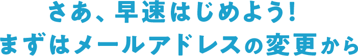 さあ、早速はじめよう！まずはメールアドレスの変更から