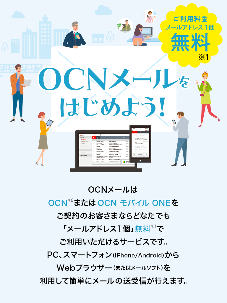 OCNメールをはじめよう! ご利用料金:メールアドレス1個無料※1 OCNメールはOCN※2またはOCN モバイル ONEをご契約のお客さまならどなたでも「メールアドレス1個」無料※1でご利用いただけるサービスです。PC、スマートフォン(iPhone/Android)からWebブラウザー(またはメールソフト)を利用して簡単にメールの送受信が行えます。