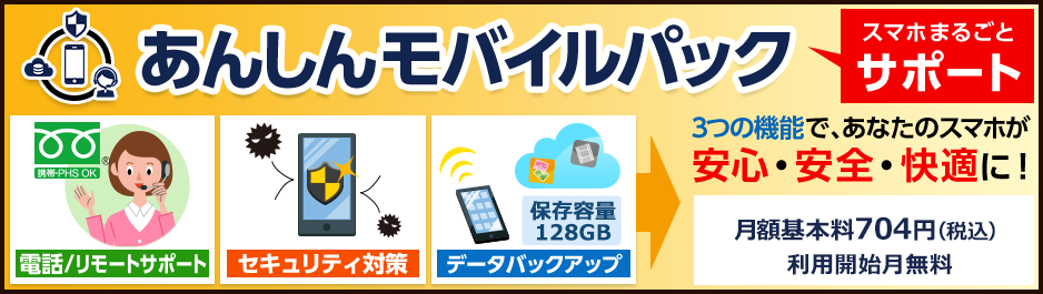 あんしんモバイルパック　スマホまるごとサポート　電話/リモートサポート　セキュリティ対策　データバックアップ　3つの機能で、あなたのスマホが安心・安全・快適に！　月額基本料704円（税込）利用開始月無料