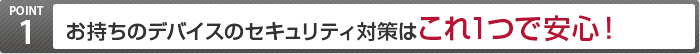 POINT1 お持ちのデバイスのセキュリティ対策は これ1つで安心!