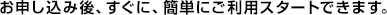 お申し込み後、すぐに、簡単にご利用スタートできます。