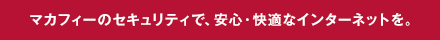 マカフィーのセキュリティで、安心・快適なインターネットを。