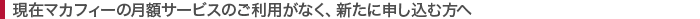 現在マカフィーの月額サービスのご利用がなく、新たに申し込む方へ