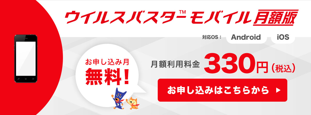 ウイルスバスター（TM） モバイル 月額版　対応OS　Android,iOS　お申し込み月無料　月額利用料金 330円（税込）　お申し込みはこちら
