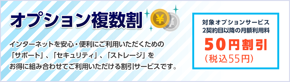 オプション複数割　インターネットを安心・便利にご利用いただくための「サポート」、「セキュリティ」、「ストレージ」をお得に組み合わせてご利用いただける割引サービスです。対象オプションサービス2契約目以降の月額利用料　50円（税込55円）割引