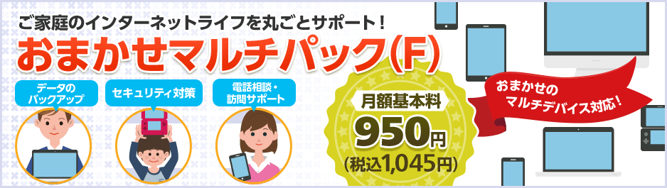 ご家庭のインターネットライフを丸ごとサポート! おまかせマルチパック(F) データのバックアップ セキュリティ対策 電話相談・訪問サポート 月額基本料950円(税込1,045円) おまかせのマルチデバイス対応!