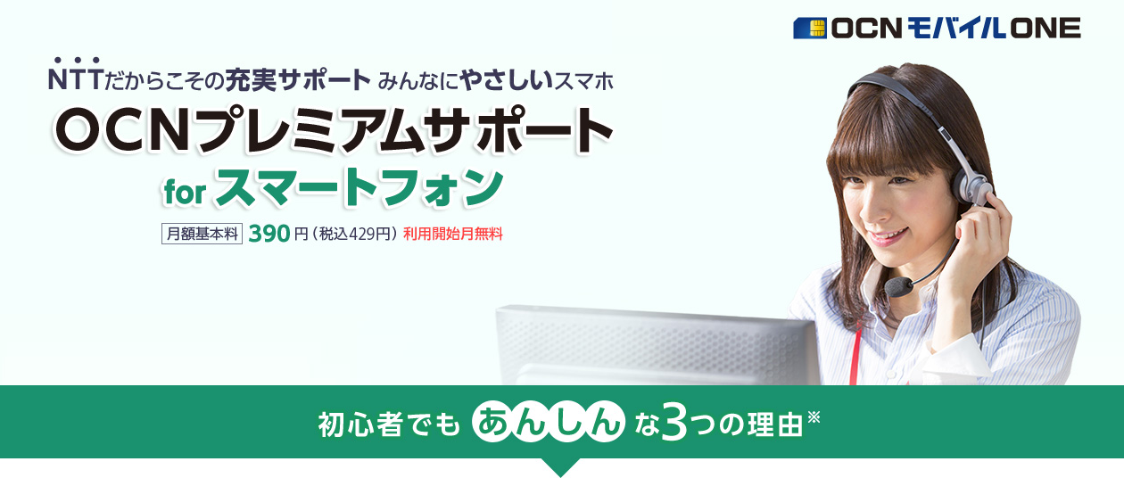 NTTだからこその充実サポート　みんなにやさしいスマホ　OCN モバイル ONE　 「OCNプレミアムサポート for スマートフォン」月額基本料390円（税込429円）利用開始月無料　初心者でもあんしんな3つの理由※