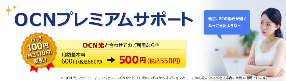 OCNプレミアムサポート 毎月100円（税込110円）割引！ OCN 光と合わせてのご利用なら※ 月額基本料600円（税込660円）→500円（税込550円）※OCN 光 ファミリー/マンション、OCN for ドコモ光のいずれかのオプションとしてお申し込みいただいた場合に自動で適用されます。