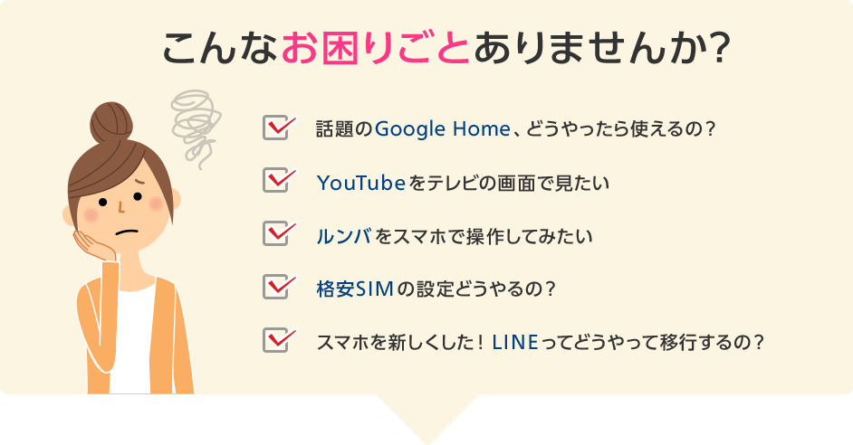 こんなお困りごとありませんか?「話題のGoogle Home、どうやったら使えるの?」「YouTubeをテレビの画面で見たい」「ルンバをスマホで操作してみたい」「格安SIMの設定どうやるの?」「スマホを新しくした! LINEってどうやって移行するの?」