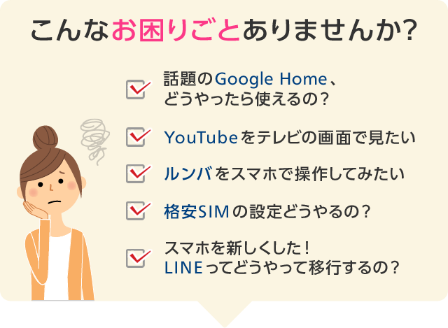 こんなお困りごとありませんか?「話題のGoogle Home、どうやったら使えるの?」「YouTubeをテレビの画面で見たい」「ルンバをスマホで操作してみたい」「格安SIMの設定どうやるの?」「スマホを新しくした! LINEってどうやって移行するの?」