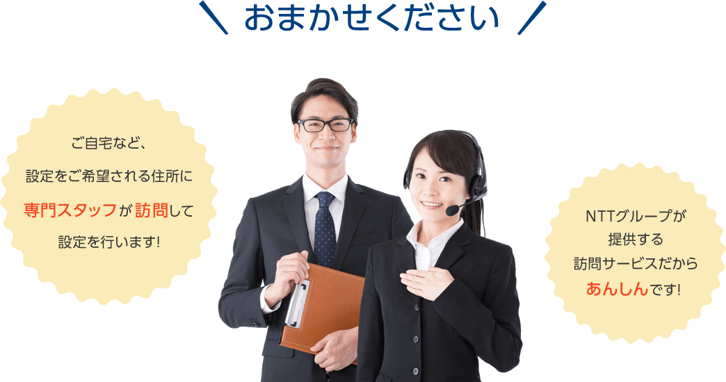 おまかせください! ご自宅など、設定をご希望される住所に専門スタッフが訪問して設定を行います! NTTグループが提供する訪問サービスだからあんしんです!