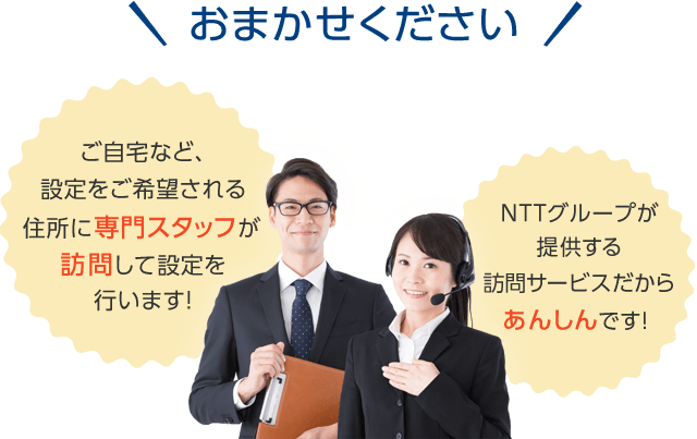 おまかせください! ご自宅など、設定をご希望される住所に専門スタッフが訪問して設定を行います! NTTグループが提供する訪問サービスだからあんしんです!