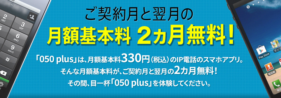 ご契約月と翌月の月額基本料2カ月無料！「050plus」は、月額基本料330円（税込）のIP電話のスマホアプリ。そんな月額基本料が、ご契約月と翌月の2カ月無料！その間、目一杯「050plus」を体験してください。