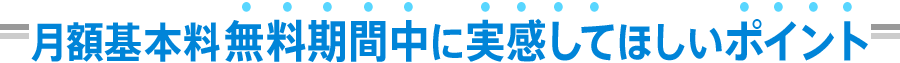 月額基本料無料期間中に実感してほしいポイント