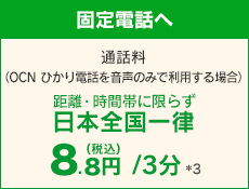 【固定電話へ】 通話料（OCN ひかり電話を音声のみで利用する場合）距離・時間帯に限らず日本全国一律 8.8円（税込）/3分 *3