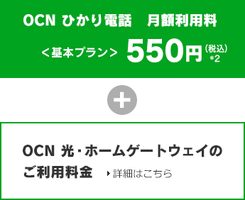 OCN ひかり電話 月額利用料<基本プラン>550円(税込)*2 + OCN 光・ホームゲートウェイのご利用料金 詳細はこちら